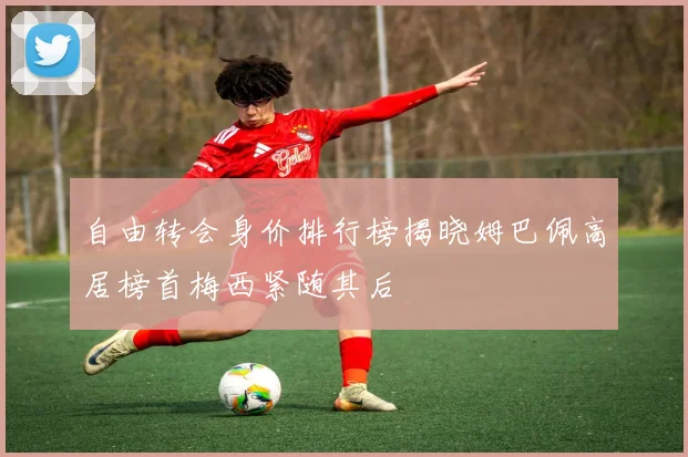 自由转会身价排行榜揭晓姆巴佩高居榜首梅西紧随其后