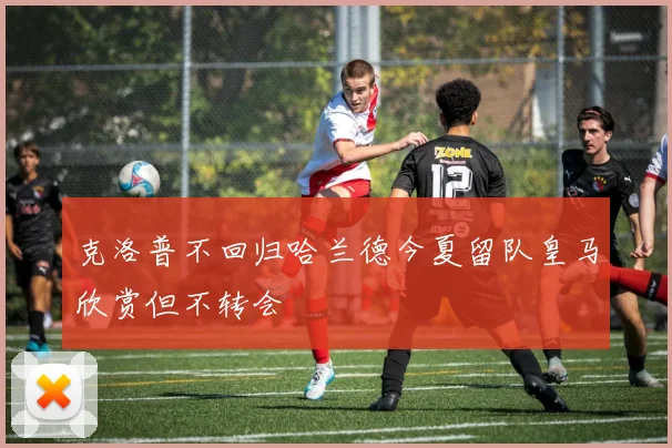 克洛普不回归哈兰德今夏留队皇马欣赏但不转会