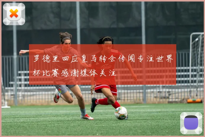 罗德里回应皇马转会传闻专注世界杯比赛感谢媒体关注