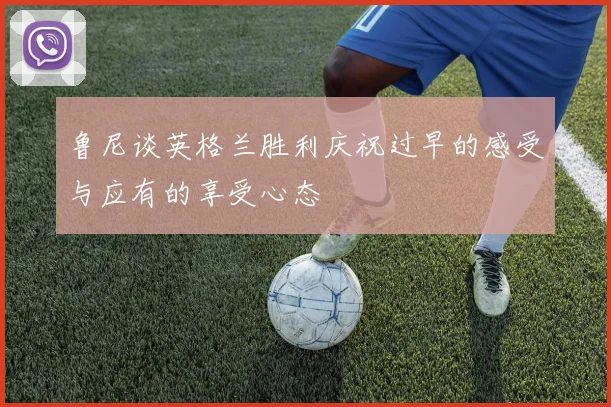 鲁尼谈英格兰胜利庆祝过早的感受与应有的享受心态