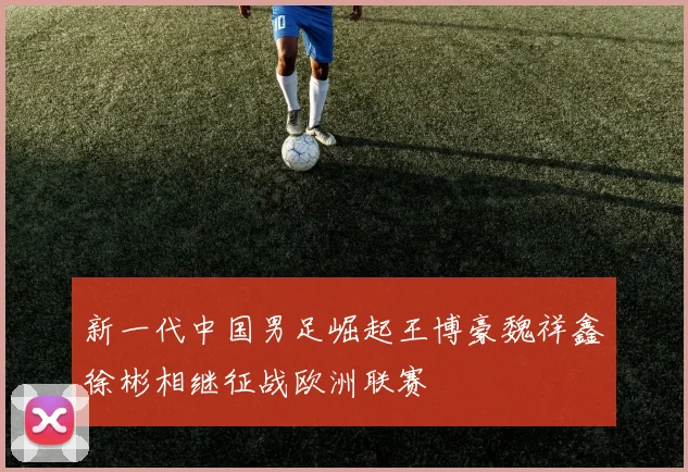 新一代中国男足崛起王博豪魏祥鑫徐彬相继征战欧洲联赛