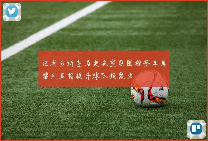 记者分析皇马更衣室氛围称签库库雷利亚将提升球队凝聚力