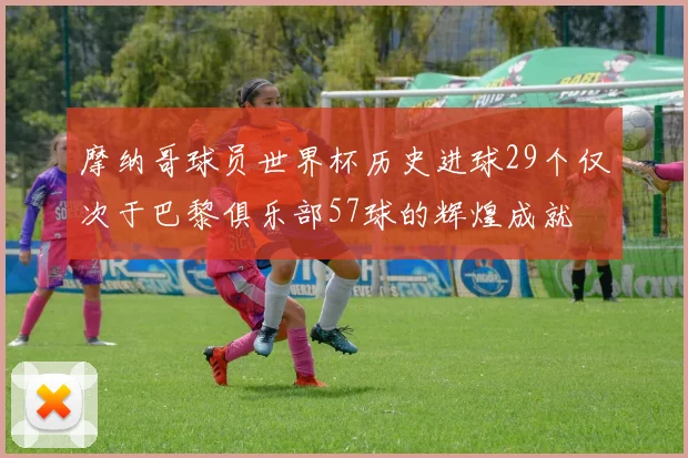 摩纳哥球员世界杯历史进球29个仅次于巴黎俱乐部57球的辉煌成就
