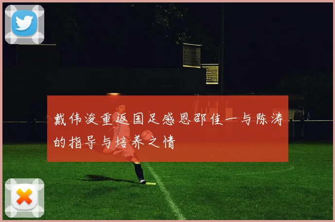 戴伟浚重返国足感恩邵佳一与陈涛的指导与培养之情