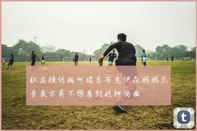 狄龙模仿狗叫逗乐布克伊森妈妈无奈表示真不想看到这种场面