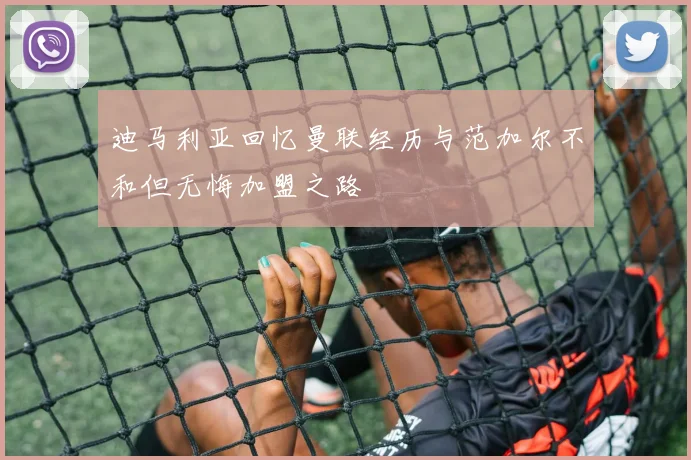 迪马利亚回忆曼联经历与范加尔不和但无悔加盟之路