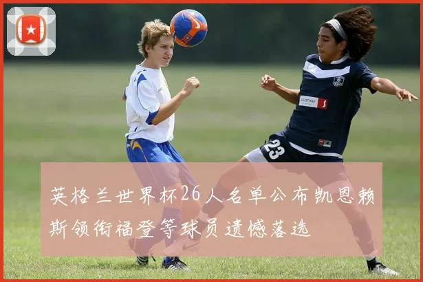 英格兰世界杯26人名单公布凯恩赖斯领衔福登等球员遗憾落选