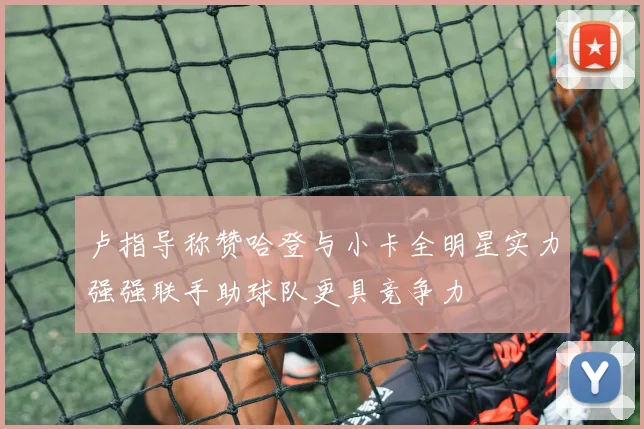 卢指导称赞哈登与小卡全明星实力强强联手助球队更具竞争力