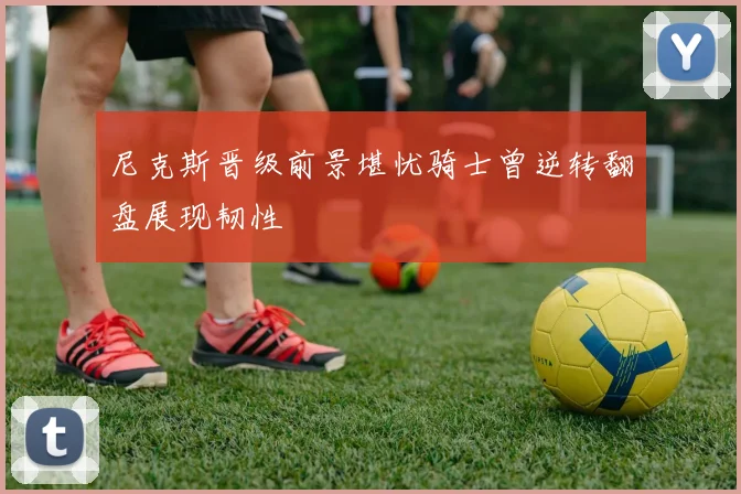 尼克斯晋级前景堪忧骑士曾逆转翻盘展现韧性