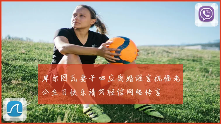 库尔图瓦妻子回应离婚谣言祝福老公生日快乐请勿轻信网络传言