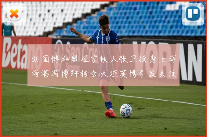 刘国博加盟辽宁铁人张卫投身上海海港冯博轩转会大连英博引发关注