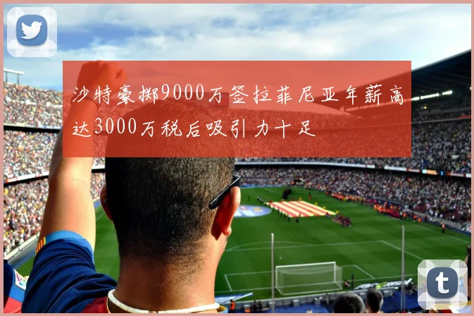 沙特豪掷9000万签拉菲尼亚年薪高达3000万税后吸引力十足