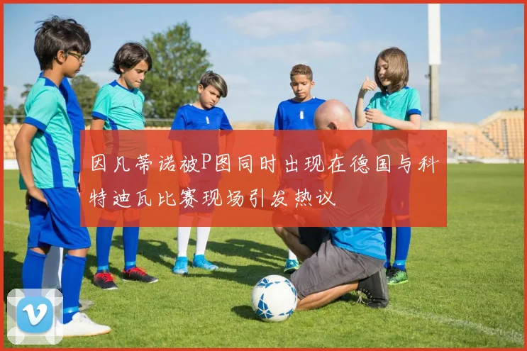 因凡蒂诺被P图同时出现在德国与科特迪瓦比赛现场引发热议