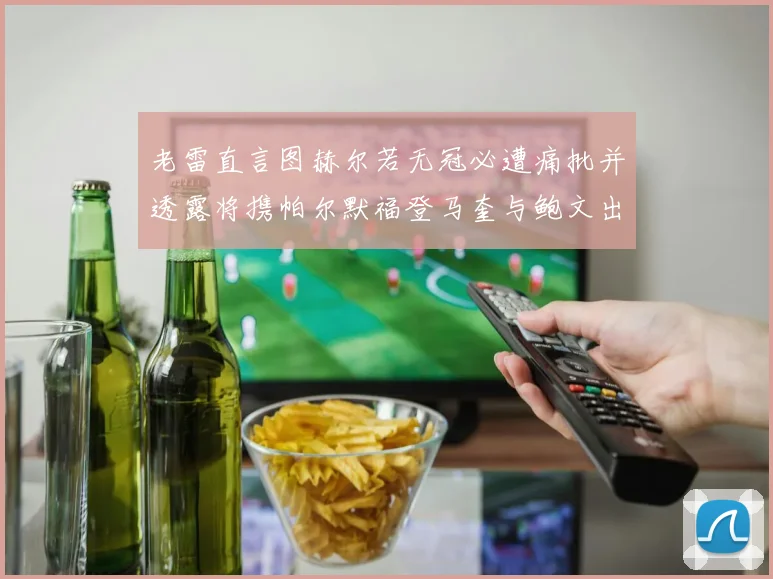 老雷直言图赫尔若无冠必遭痛批并透露将携帕尔默福登马奎与鲍文出战