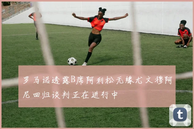 罗马诺透露B席阿利松无缘尤文穆阿尼回归谈判正在进行中