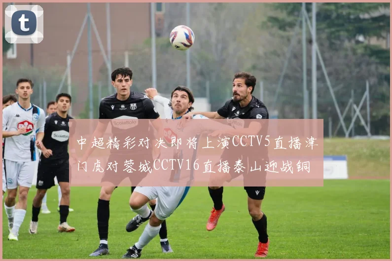 中超精彩对决即将上演CCTV5直播津门虎对蓉城CCTV16直播泰山迎战铜梁龙