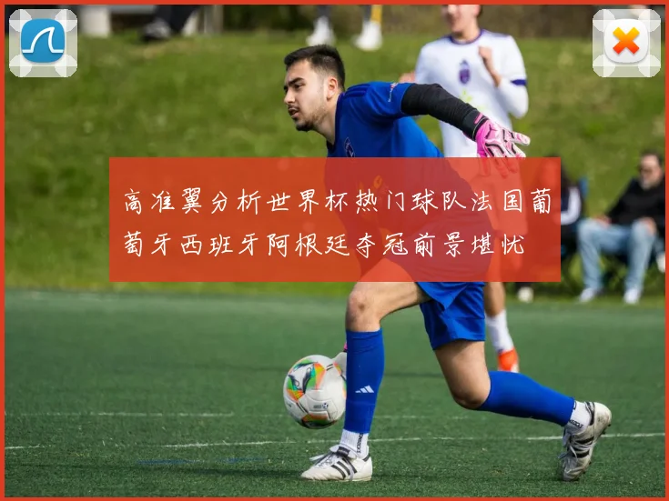 高准翼分析世界杯热门球队法国葡萄牙西班牙阿根廷夺冠前景堪忧