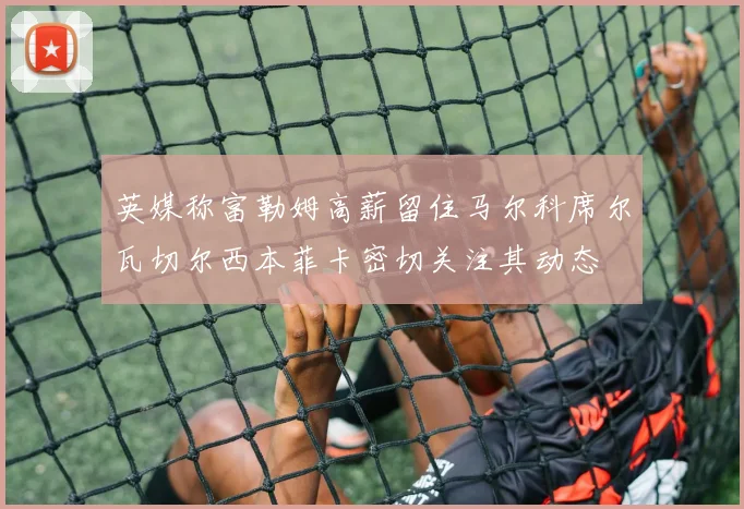 英媒称富勒姆高薪留住马尔科席尔瓦切尔西本菲卡密切关注其动态