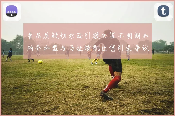 鲁尼质疑切尔西引援决策不明朗加纳乔加盟与马杜埃凯出售引发争议