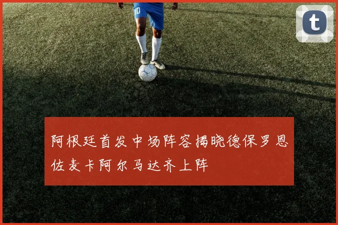 阿根廷首发中场阵容揭晓德保罗恩佐麦卡阿尔马达齐上阵