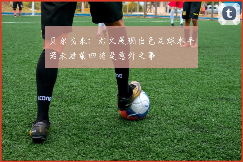 贝尔戈米：尤文展现出色足球水平若未进前四将是意外之事