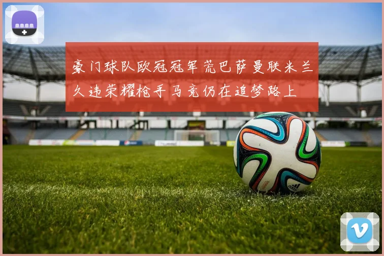 豪门球队欧冠冠军荒巴萨曼联米兰久违荣耀枪手马竞仍在追梦路上