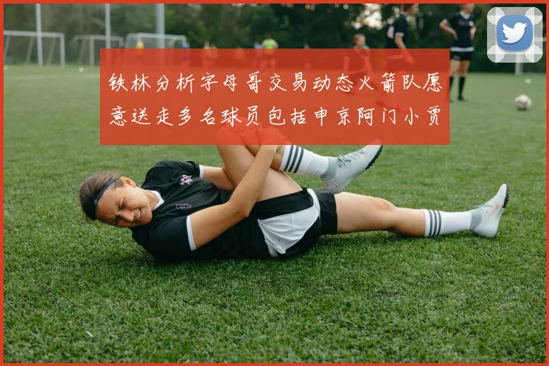 铁林分析字母哥交易动态火箭队愿意送走多名球员包括申京阿门小贾