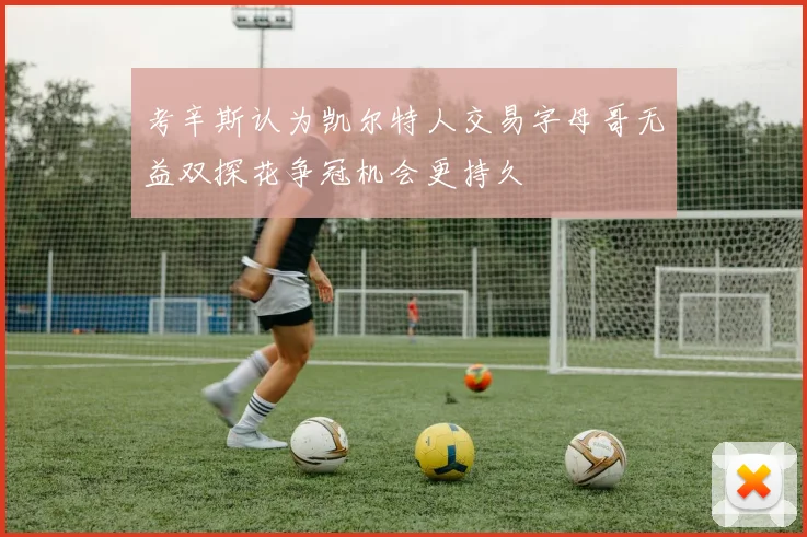 考辛斯认为凯尔特人交易字母哥无益双探花争冠机会更持久