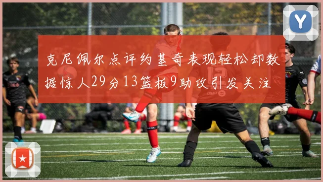 克尼佩尔点评约基奇表现轻松却数据惊人29分13篮板9助攻引发关注