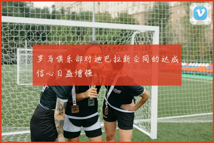 罗马俱乐部对迪巴拉新合同的达成信心日益增强