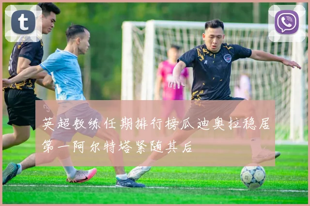 英超教练任期排行榜瓜迪奥拉稳居第一阿尔特塔紧随其后