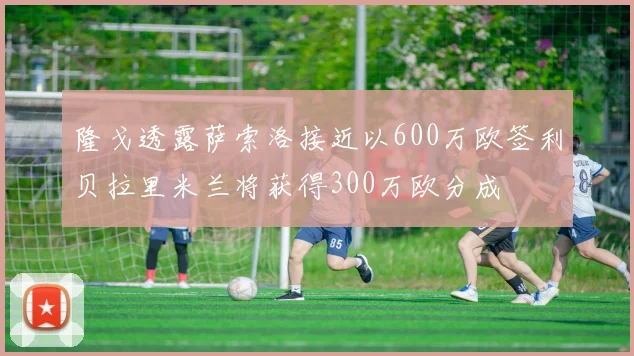 隆戈透露萨索洛接近以600万欧签利贝拉里米兰将获得300万欧分成