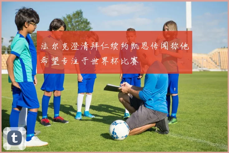 法尔克澄清拜仁续约凯恩传闻称他希望专注于世界杯比赛