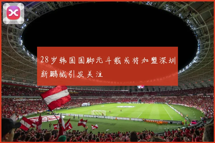 28岁韩国国脚元斗载或将加盟深圳新鹏城引发关注