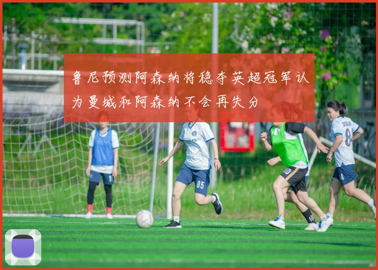 鲁尼预测阿森纳将稳夺英超冠军认为曼城和阿森纳不会再失分
